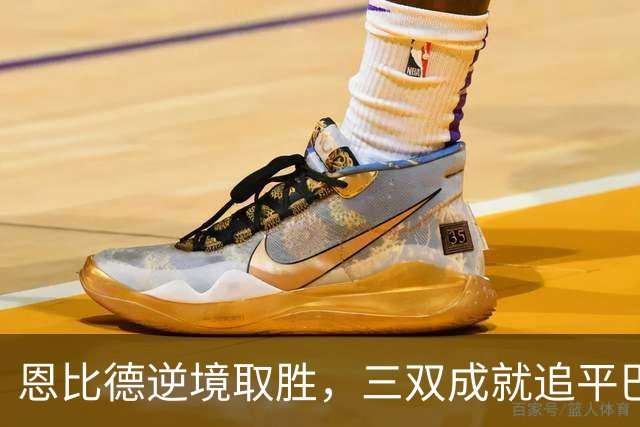 恩比德逆境取胜，三双成就追平巴克利辉煌